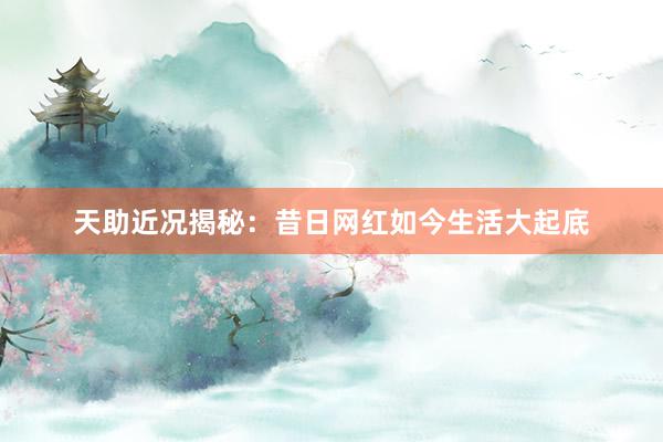 天助近况揭秘：昔日网红如今生活大起底