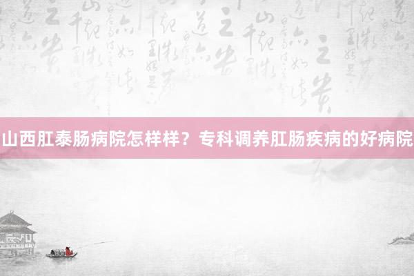山西肛泰肠病院怎样样？专科调养肛肠疾病的好病院