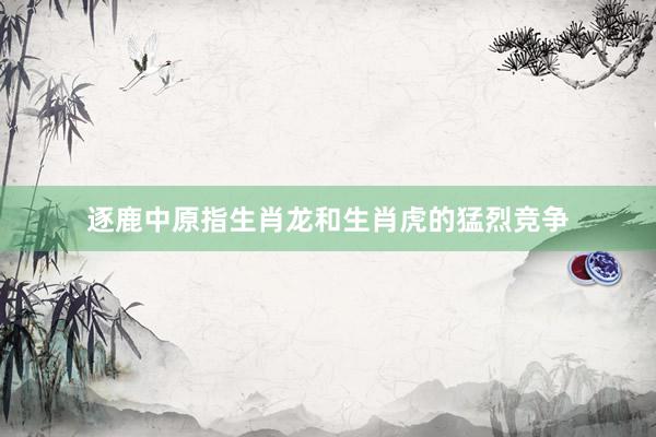 逐鹿中原指生肖龙和生肖虎的猛烈竞争
