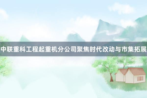 中联重科工程起重机分公司聚焦时代改动与市集拓展